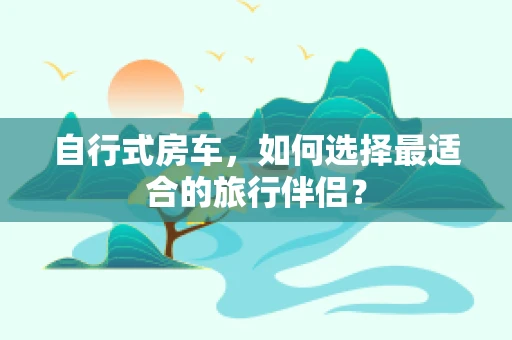 自行式房车，如何选择最适合的旅行伴侣？