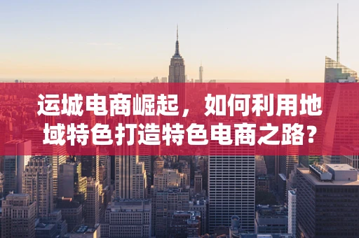 运城电商崛起，如何利用地域特色打造特色电商之路？