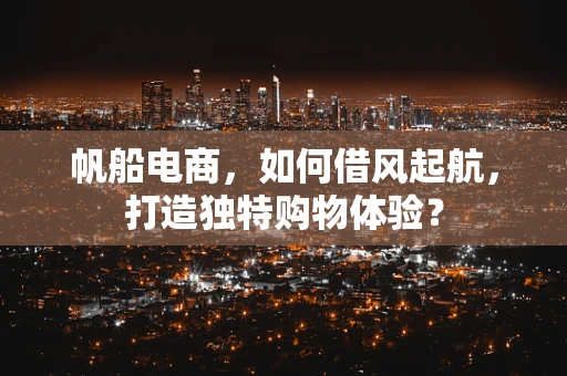 帆船电商，如何借风起航，打造独特购物体验？