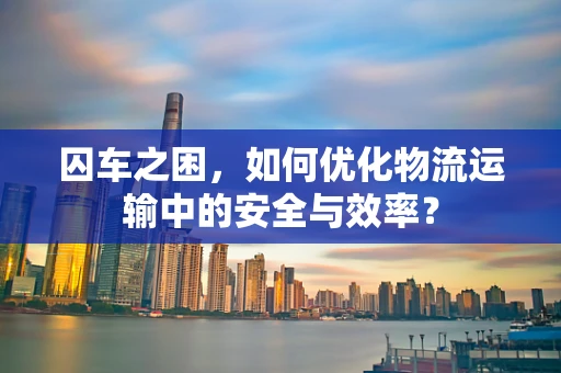 囚车之困，如何优化物流运输中的安全与效率？
