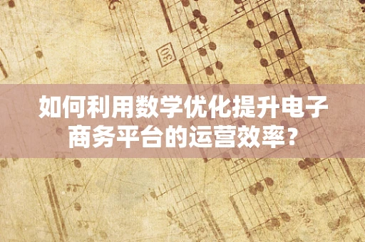 如何利用数学优化提升电子商务平台的运营效率？