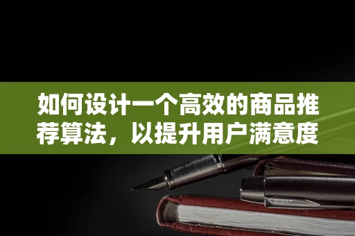 如何设计一个高效的商品推荐算法，以提升用户满意度和购买转化率？