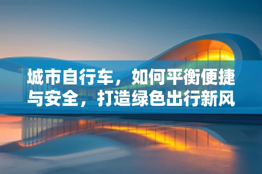 城市自行车，如何平衡便捷与安全，打造绿色出行新风尚？