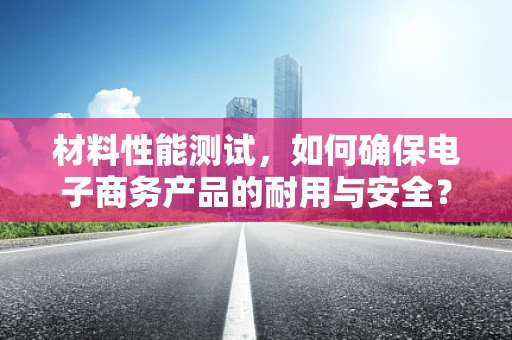 材料性能测试，如何确保电子商务产品的耐用与安全？
