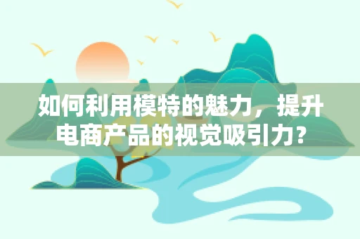 如何利用模特的魅力，提升电商产品的视觉吸引力？