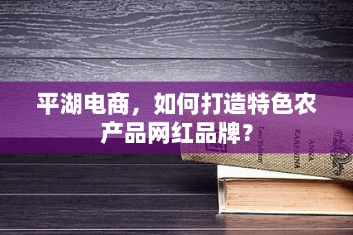 平湖电商，如何打造特色农产品网红品牌？