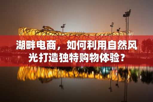 湖畔电商，如何利用自然风光打造独特购物体验？