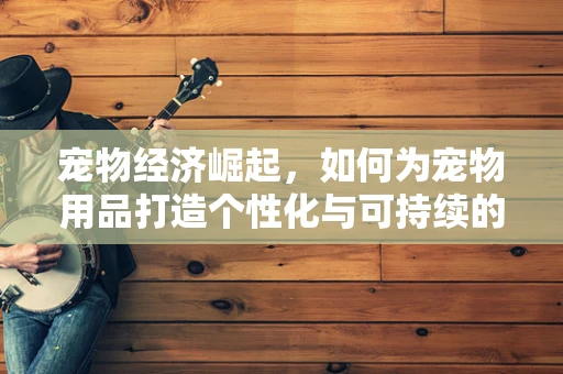 宠物经济崛起，如何为宠物用品打造个性化与可持续的购物体验？