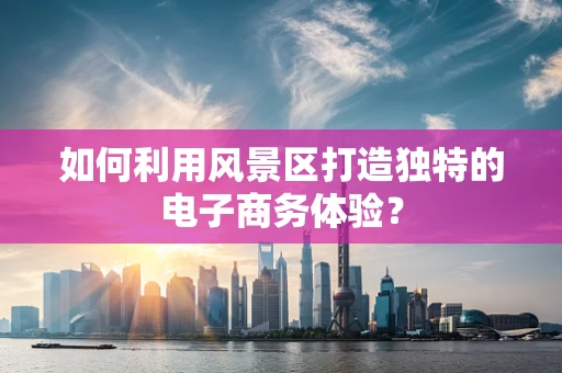 如何利用风景区打造独特的电子商务体验？