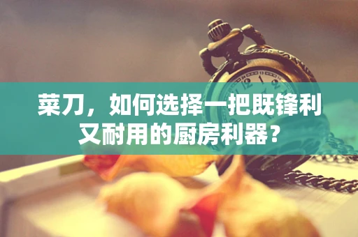 菜刀，如何选择一把既锋利又耐用的厨房利器？
