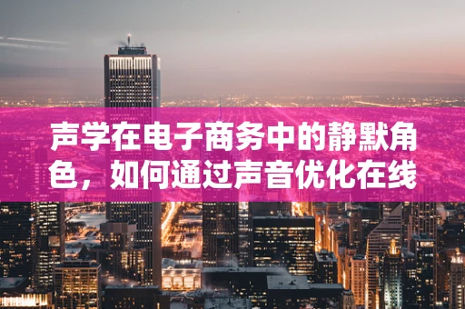 声学在电子商务中的静默角色，如何通过声音优化在线购物体验？
