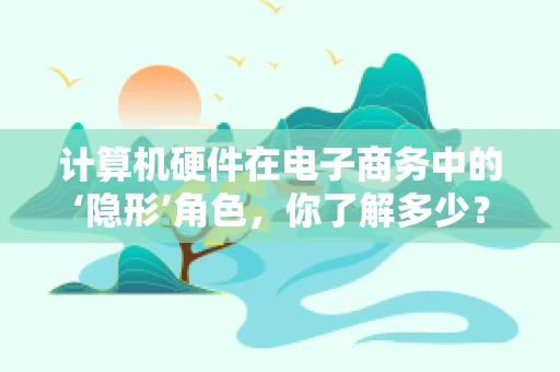 计算机硬件在电子商务中的‘隐形’角色，你了解多少？