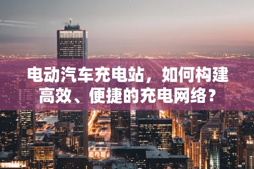 电动汽车充电站，如何构建高效、便捷的充电网络？