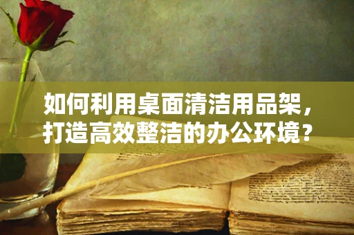 如何利用桌面清洁用品架，打造高效整洁的办公环境？