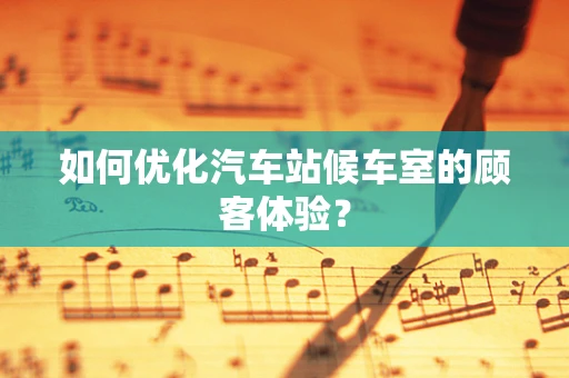 如何优化汽车站候车室的顾客体验？