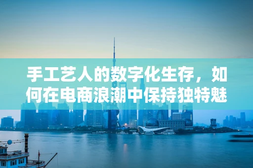 手工艺人的数字化生存，如何在电商浪潮中保持独特魅力？