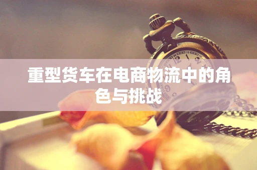 重型货车在电商物流中的角色与挑战