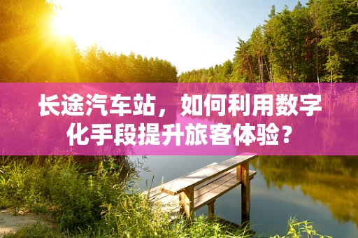 长途汽车站，如何利用数字化手段提升旅客体验？