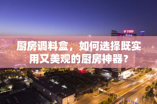 厨房调料盒，如何选择既实用又美观的厨房神器？