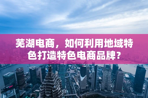 芜湖电商，如何利用地域特色打造特色电商品牌？