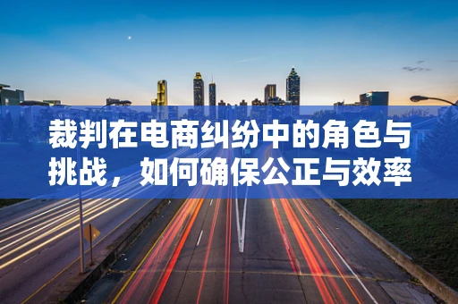 裁判在电商纠纷中的角色与挑战，如何确保公正与效率？