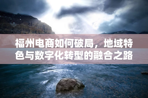 福州电商如何破局，地域特色与数字化转型的融合之路？