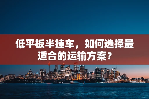 低平板半挂车，如何选择最适合的运输方案？