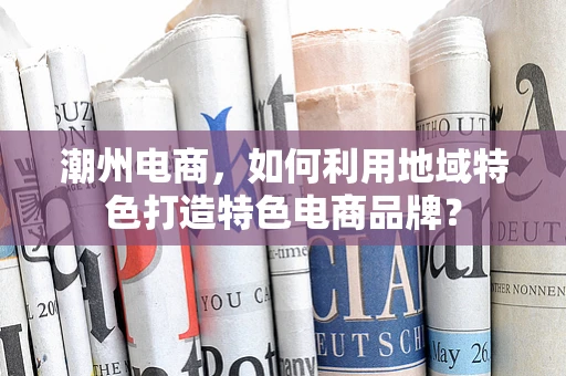 潮州电商，如何利用地域特色打造特色电商品牌？