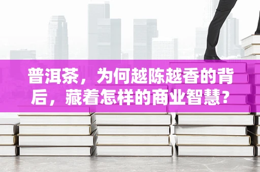 普洱茶，为何越陈越香的背后，藏着怎样的商业智慧？