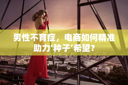 男性不育症，电商如何精准助力‘种子’希望？