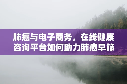 肺癌与电子商务，在线健康咨询平台如何助力肺癌早筛早治？