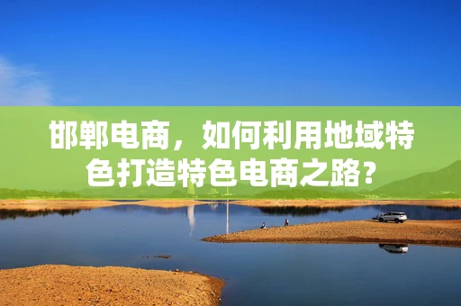 邯郸电商，如何利用地域特色打造特色电商之路？