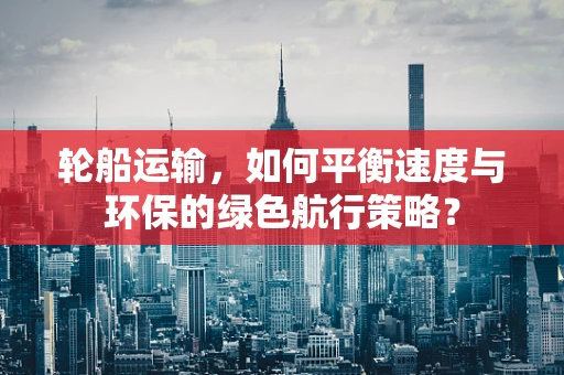 轮船运输，如何平衡速度与环保的绿色航行策略？