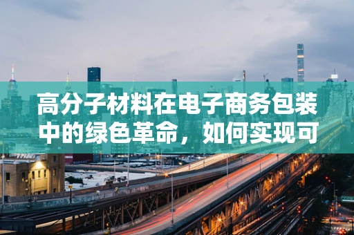 高分子材料在电子商务包装中的绿色革命，如何实现可持续与高效并存？