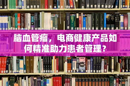脑血管瘤，电商健康产品如何精准助力患者管理？