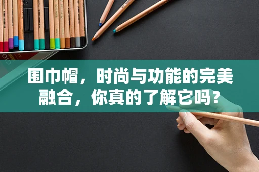 围巾帽，时尚与功能的完美融合，你真的了解它吗？