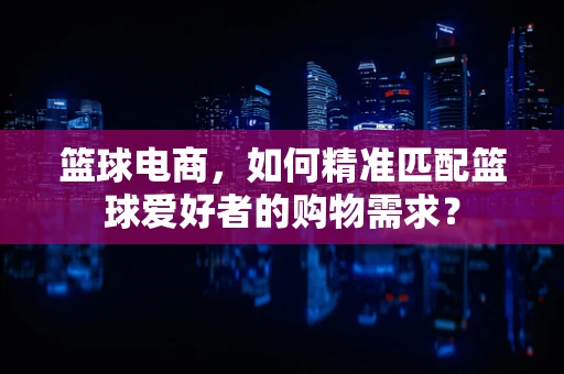 篮球电商，如何精准匹配篮球爱好者的购物需求？