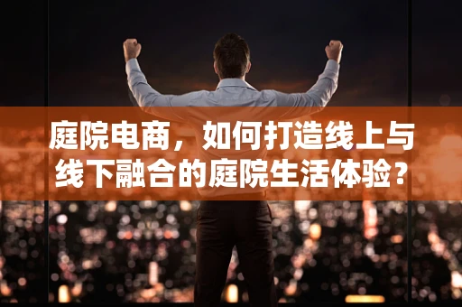 庭院电商，如何打造线上与线下融合的庭院生活体验？