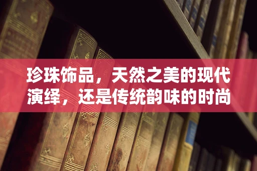 珍珠饰品，天然之美的现代演绎，还是传统韵味的时尚回归？