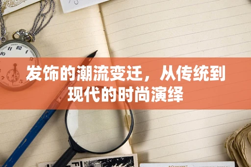 发饰的潮流变迁，从传统到现代的时尚演绎