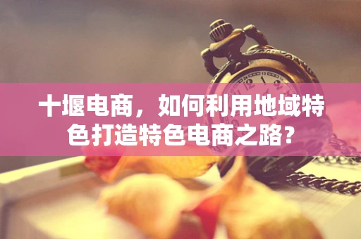 十堰电商，如何利用地域特色打造特色电商之路？