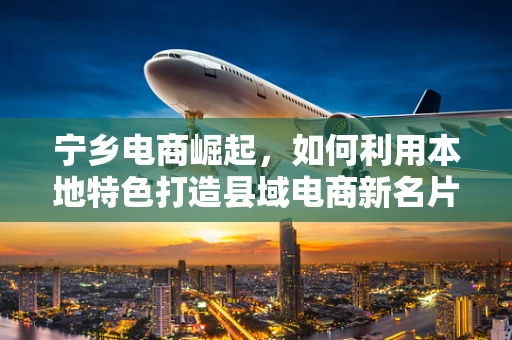 宁乡电商崛起，如何利用本地特色打造县域电商新名片？