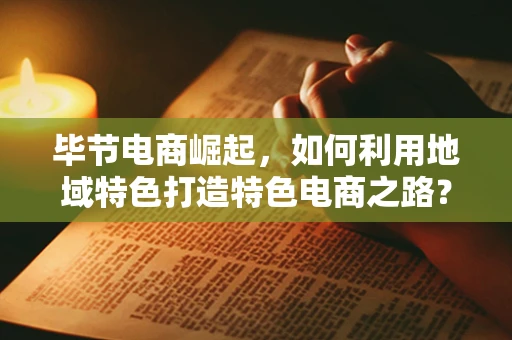 毕节电商崛起，如何利用地域特色打造特色电商之路？