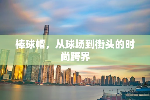 棒球帽，从球场到街头的时尚跨界