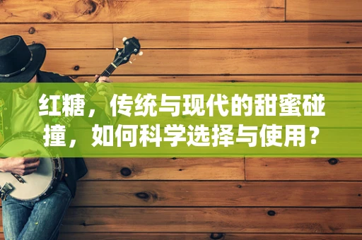 红糖，传统与现代的甜蜜碰撞，如何科学选择与使用？