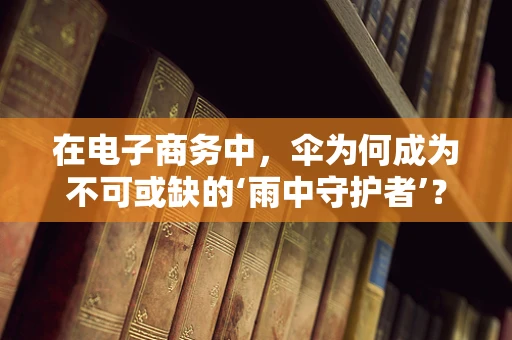 在电子商务中，伞为何成为不可或缺的‘雨中守护者’？