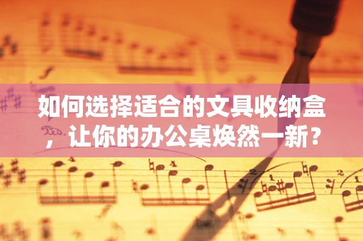 如何选择适合的文具收纳盒，让你的办公桌焕然一新？