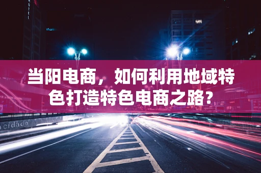 当阳电商，如何利用地域特色打造特色电商之路？