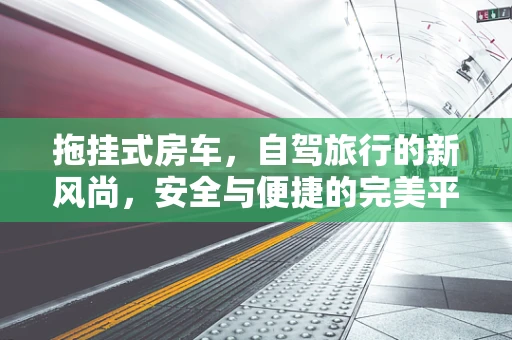 拖挂式房车，自驾旅行的新风尚，安全与便捷的完美平衡？
