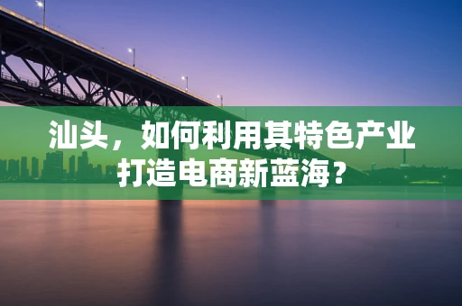 汕头，如何利用其特色产业打造电商新蓝海？